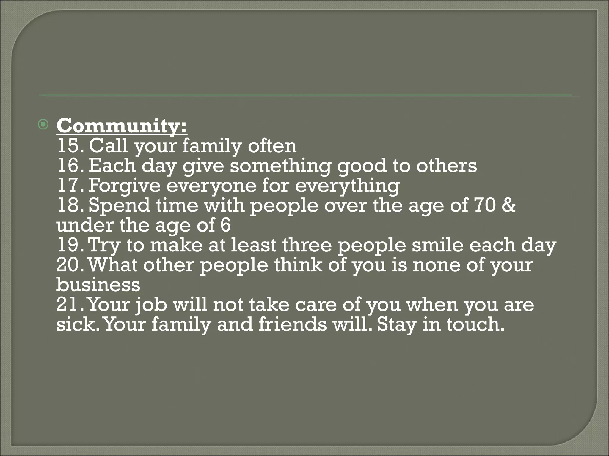 Community: 15. Call your family often 16. Each day give something good to others  17. Forgive everyone for everything  18. Spend time with people over the age of 70 & under the age of 6  19. Try to make at least three people smile each day  20. What other people think of you is none of your business  21. Your job will not take care of you when you are sick. Your family and friends will. Stay in touch. 