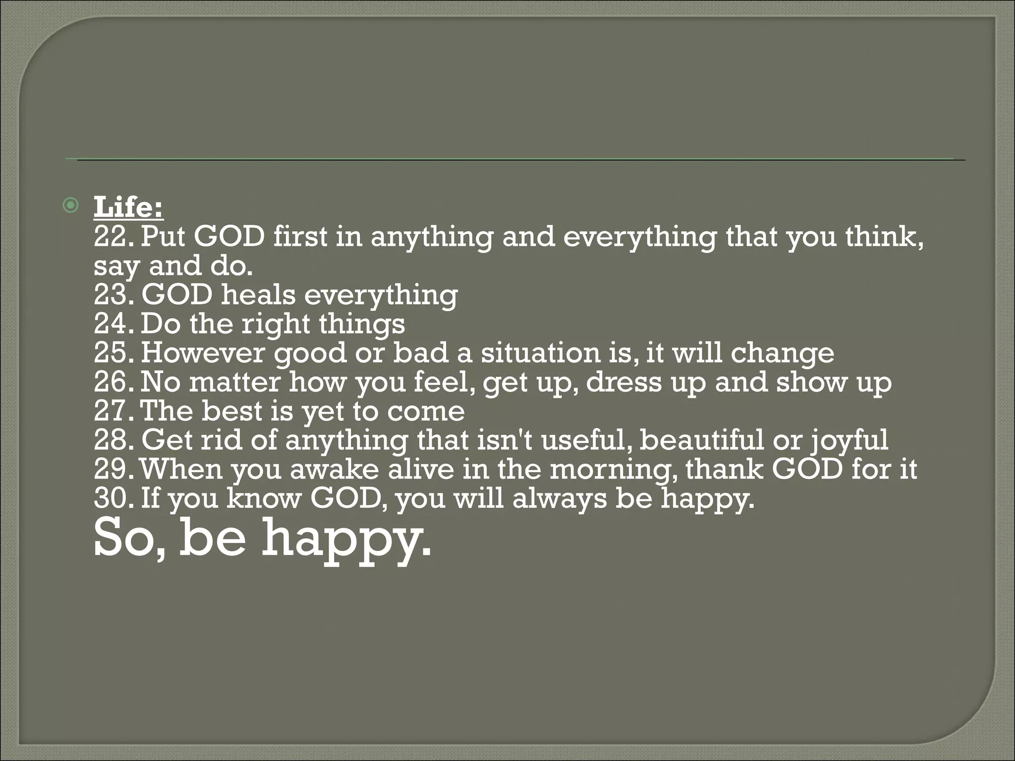 Life: 22. Put GOD first in anything and everything that you think, say and do.  23. GOD heals everything  24. Do the right things  25. However good or bad a situation is, it will change  26. No matter how you feel, get up, dress up and show up  27. The best is yet to come  28. Get rid of anything that isn't useful, beautiful or joyful  29. When you awake alive in the morning, thank GOD for it  30. If you know GOD, you will always be happy.  So, be happy.  