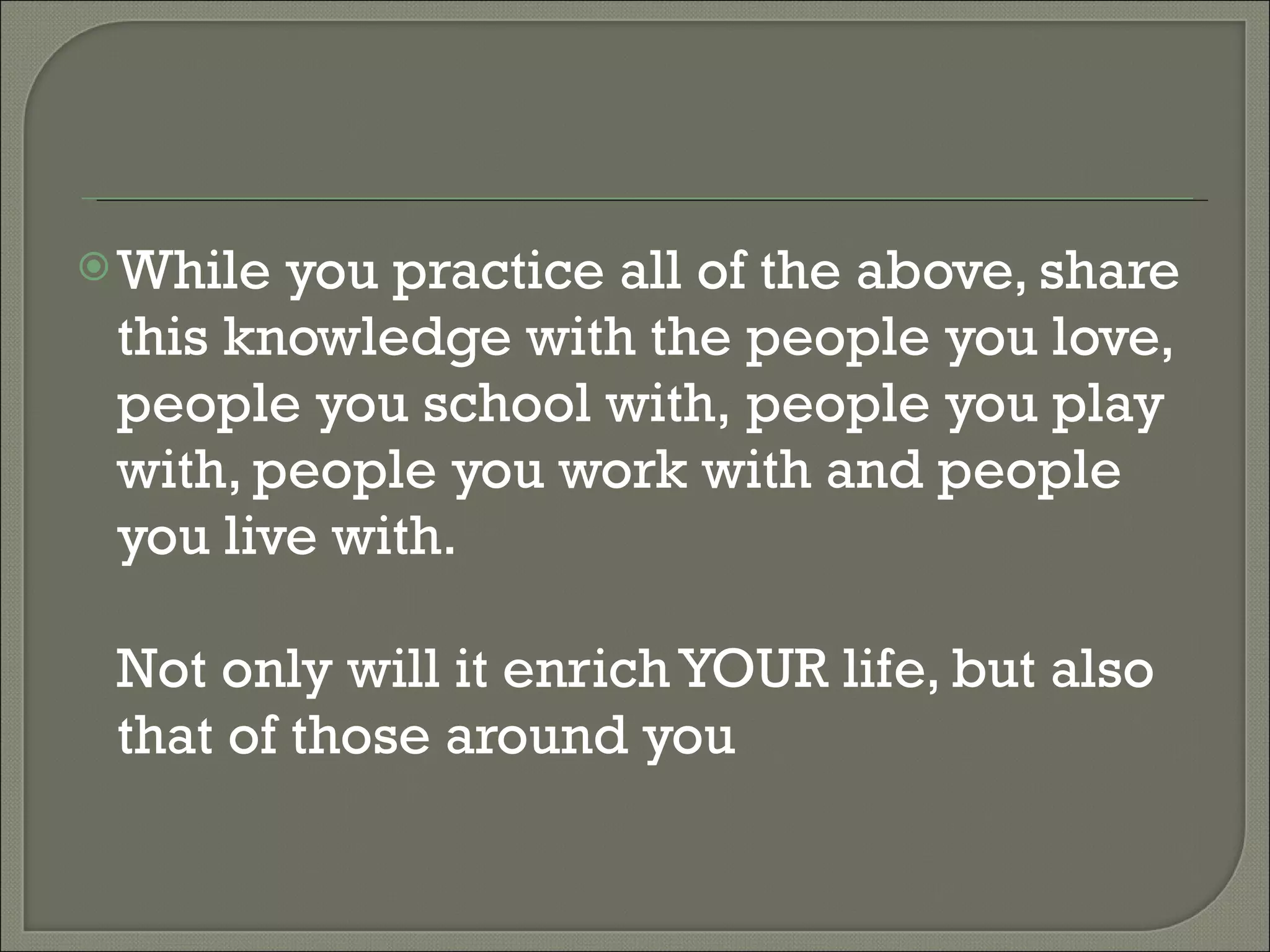 While you practice all of the above, share this knowledge with the people you love, people you school with, people you play with, people you work with and people you live with. Not only will it enrich YOUR life, but also that of those around you 