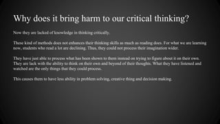 Why does it bring harm to our critical thinking? 
Now they are lacked of knowledge in thinking critically. 
These kind of methods does not enhances their thinking skills as much as reading does. For what we are learning 
now, students who read a lot are declining. Thus, they could not process their imagination wider. 
They have just able to process what has been shown to them instead on trying to figure about it on their own. 
They are lack with the ability to think on their own and beyond of their thoughts. What they have listened and 
watched are the only things that they could process. 
This causes them to have less ability in problem solving, creative thing and decision making. 
 