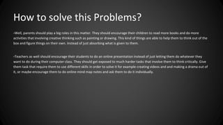 How to solve this Problems? 
-Well, parents should play a big roles in this matter. They should encourage their children to read more books and do more 
activities that involving creative thinking such as painting or drawing. This kind of things are able to help them to think out of the 
box and figure things on their own. Instead of just absorbing what is given to them. 
-Teachers as well should encourage their students to do an online presentation instead of just letting them do whatever they 
want to do during their computer class. They should get exposed to much harder tasks that involve them to think critically. Give 
them task that require them to use different skills in order to solve it for example creating videos and and making a drama out of 
it, or maybe encourage them to do online mind map notes and ask them to do it individually. 
