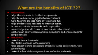 What are the benefits of ICT ??? 
★ In Education : 
- helps the students to do their assignments 
- helps to reduce social gaps between students 
- make teaching process more efficient and fun 
- helps students and teachers to interact easier. 
- increase students teamworks and cooperation 
- minimized gender differences in academic achievement 
- teachers can easily explain complex instructions and ensure students' 
comprehension. 
★ In Business : 
- make the interaction easier 
- offer faster response to the customers 
- helps project team to collaborate effectively (video conferencing, web-conferencing) 
- makes the financial management more effective and easier. 
 