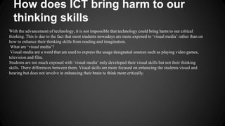 How does ICT bring harm to our 
thinking skills 
With the advancement of technology, it is not impossible that technology could bring harm to our critical 
thinking. This is due to the fact that most students nowadays are more exposed to ‘visual media’ rather than on 
how to enhance their thinking skills from reading and imagination. 
What are ‘visual media’? 
Visual media are a word that are used to express the usage designated sources such as playing video games, 
television and film. 
Students are too much exposed with ‘visual media’ only developed their visual skills but not their thinking 
skills. There differences between them. Visual skills are more focused on enhancing the students visual and 
hearing but does not involve in enhancing their brain to think more critically. 
 