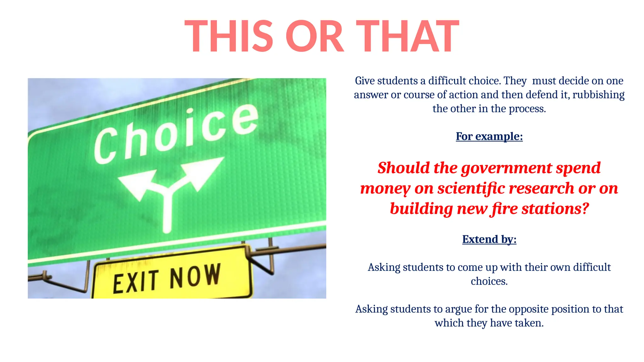 Give students a difficult choice. They must decide on one
answer or course of action and then defend it, rubbishing
the other in the process.
For example:
Should the government spend
money on scientific research or on
building new fire stations?
Extend by:
Asking students to come up with their own difficult
choices.
Asking students to argue for the opposite position to that
which they have taken.
THIS OR THAT
 