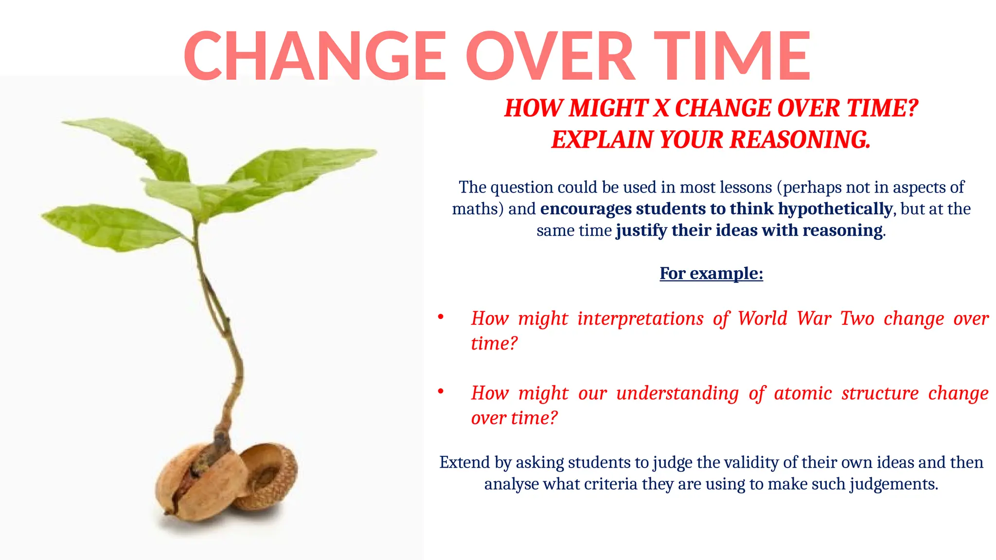 HOW MIGHT X CHANGE OVER TIME?
EXPLAIN YOUR REASONING.
The question could be used in most lessons (perhaps not in aspects of
maths) and encourages students to think hypothetically, but at the
same time justify their ideas with reasoning.
For example:
• How might interpretations of World War Two change over
time?
• How might our understanding of atomic structure change
over time?
Extend by asking students to judge the validity of their own ideas and then
analyse what criteria they are using to make such judgements.
CHANGE OVER TIME
 