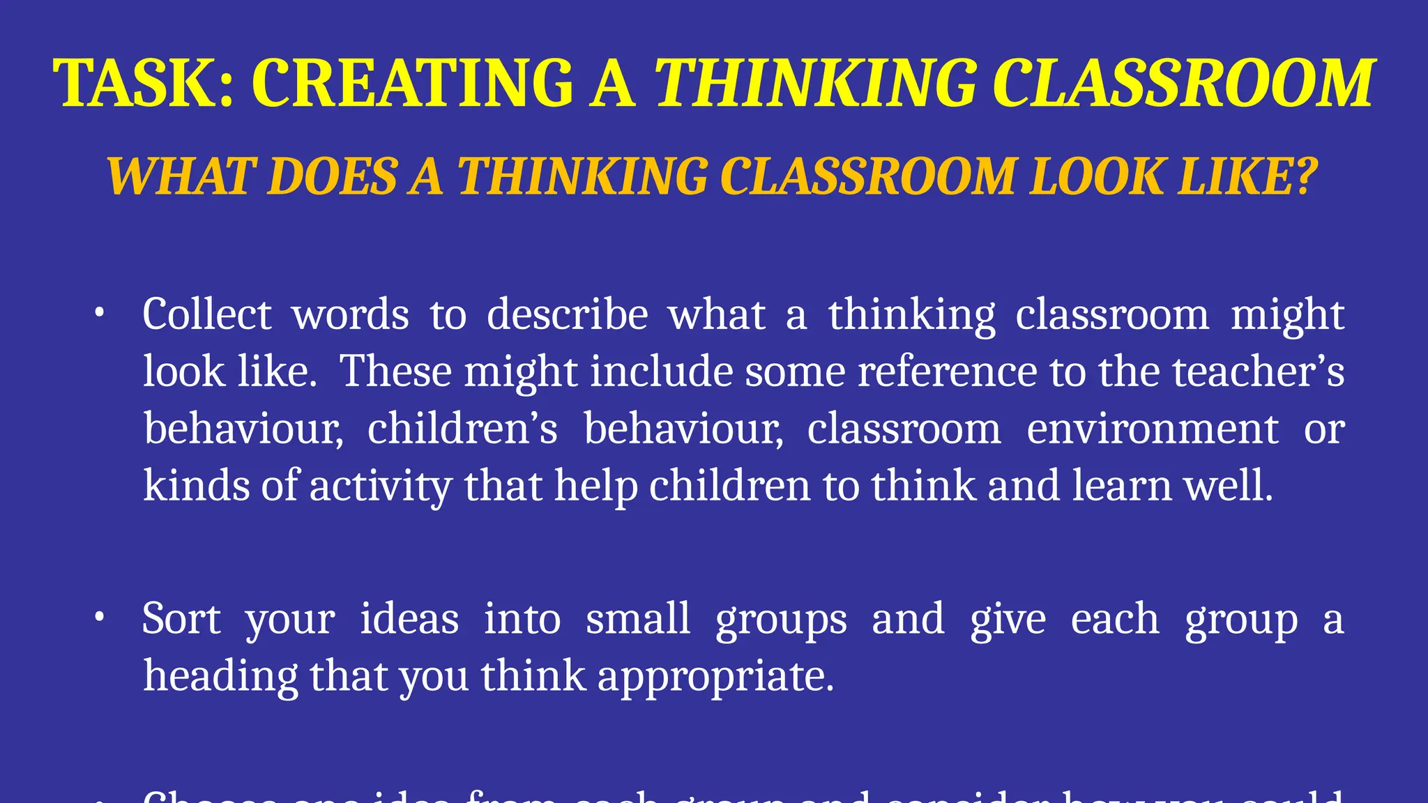 TASK: CREATING A THINKING CLASSROOM
WHAT DOES A THINKING CLASSROOM LOOK LIKE?
• Collect words to describe what a thinking classroom might
look like. These might include some reference to the teacher’s
behaviour, children’s behaviour, classroom environment or
kinds of activity that help children to think and learn well.
• Sort your ideas into small groups and give each group a
heading that you think appropriate.
 