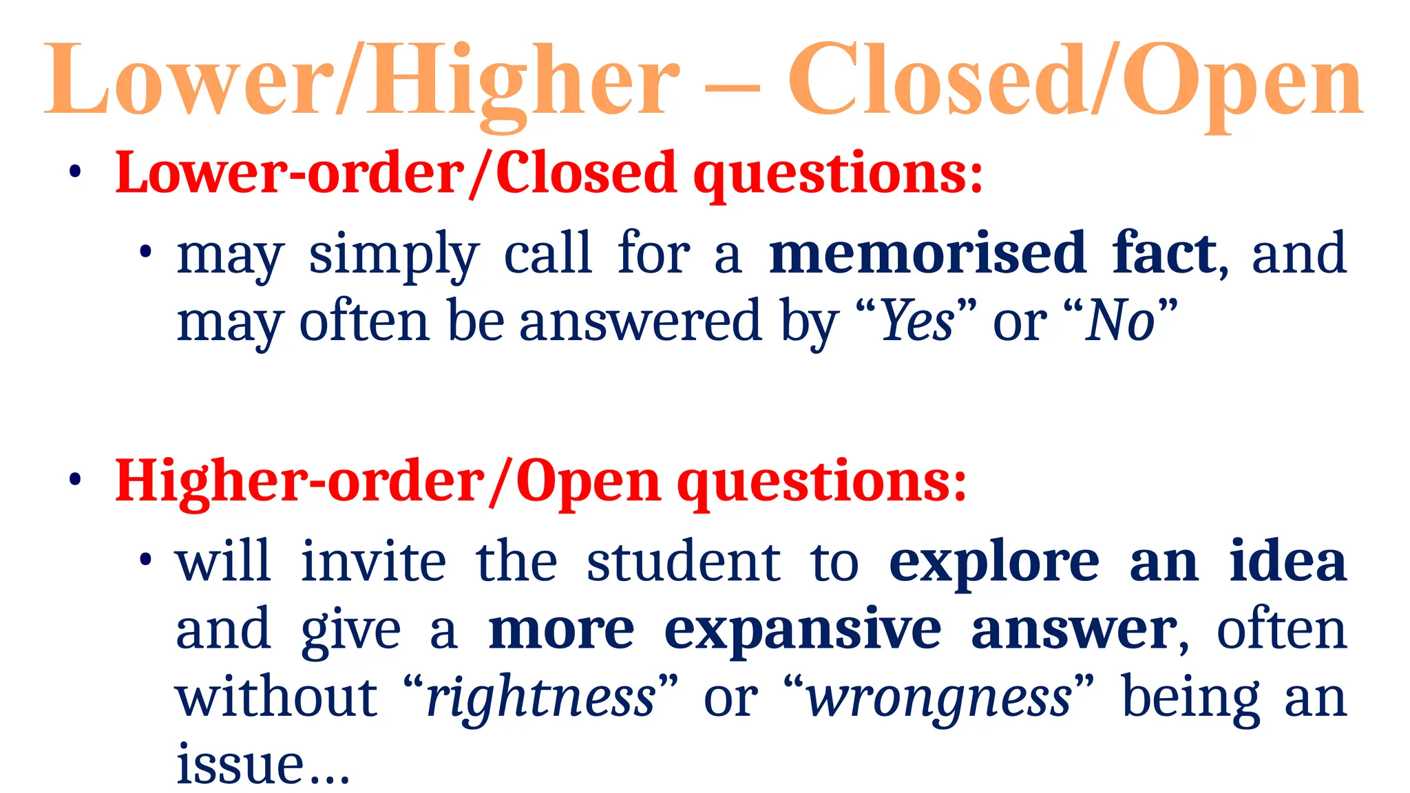 • Lower-order/Closed questions:
• may simply call for a memorised fact, and
may often be answered by “Yes” or “No”
• Higher-order/Open questions:
• will invite the student to explore an idea
and give a more expansive answer, often
without “rightness” or “wrongness” being an
issue…
Lower/Higher – Closed/Open
 