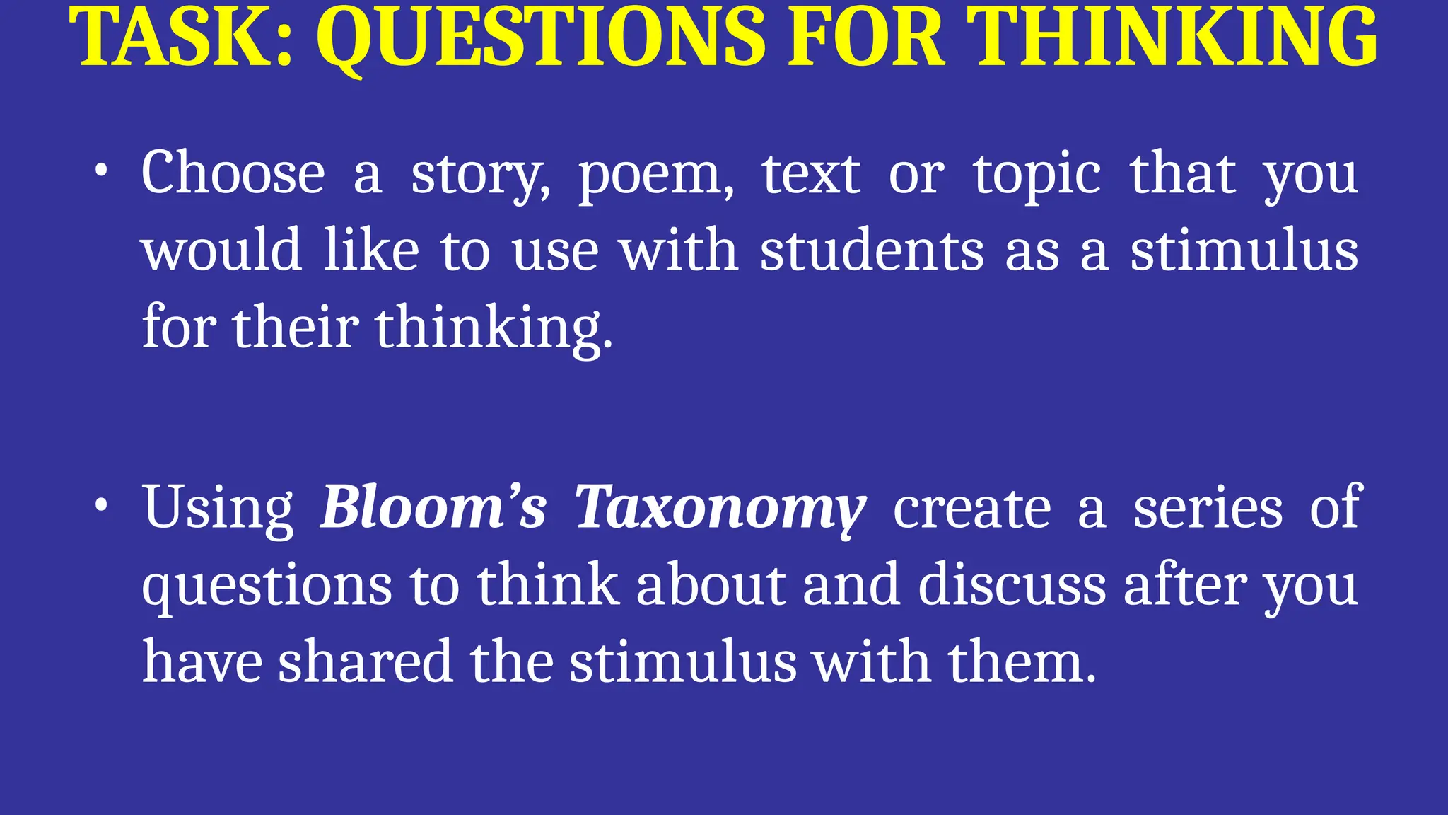 TASK: QUESTIONS FOR THINKING
• Choose a story, poem, text or topic that you
would like to use with students as a stimulus
for their thinking.
• Using Bloom’s Taxonomy create a series of
questions to think about and discuss after you
have shared the stimulus with them.
 