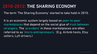 2010-2012: THE SHARING ECONOMY
The term ‘The Sharing Economy’ started to take hold in 2010.
It is an economic system largely based on peer-to-peer
marketplaces that depend on the social glue of trust between
strangers. The ‘providers’ in these marketplaces are often
referred to as ‘micro-entrepreneurs.’ (E.g. Airbnb hosts, Etsy
sellers, Lyft drivers.)
 