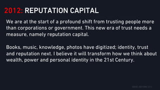 2012: REPUTATION CAPITAL
We are at the start of a profound shift from trusting people more
than corporations or government. This new era of trust needs a
measure, namely reputation capital.
Books, music, knowledge, photos have digitized; identity, trust
and reputation next. I believe it will transform how we think about
wealth, power and personal identity in the 21st Century.
 