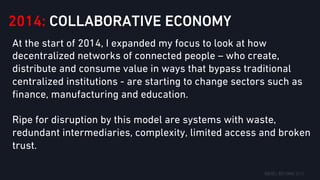 2014: COLLABORATIVE ECONOMY
At the start of 2014, I expanded my focus to look at how
decentralized networks of connected people – who create,
distribute and consume value in ways that bypass traditional
centralized institutions - are starting to change sectors such as
ﬁnance, manufacturing and education.
Ripe for disruption by this model are systems with waste,
redundant intermediaries, complexity, limited access and broken
trust.
 