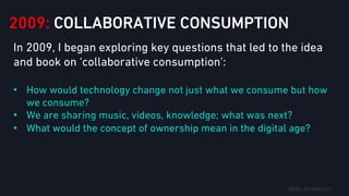 2009: COLLABORATIVE CONSUMPTION
In 2009, I began exploring key questions that led to the idea
and book on ‘collaborative consumption’:
•  How would technology change not just what we consume but how
we consume?
•  We are sharing music, videos, knowledge; what was next?
•  What would the concept of ownership mean in the digital age?
 