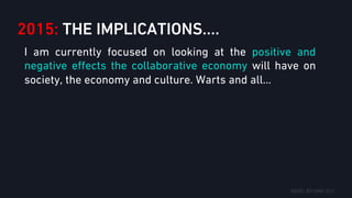 2015: THE IMPLICATIONS….
I am currently focused on looking at the positive and
negative eﬀects the collaborative economy will have on
society, the economy and culture. Warts and all…
 