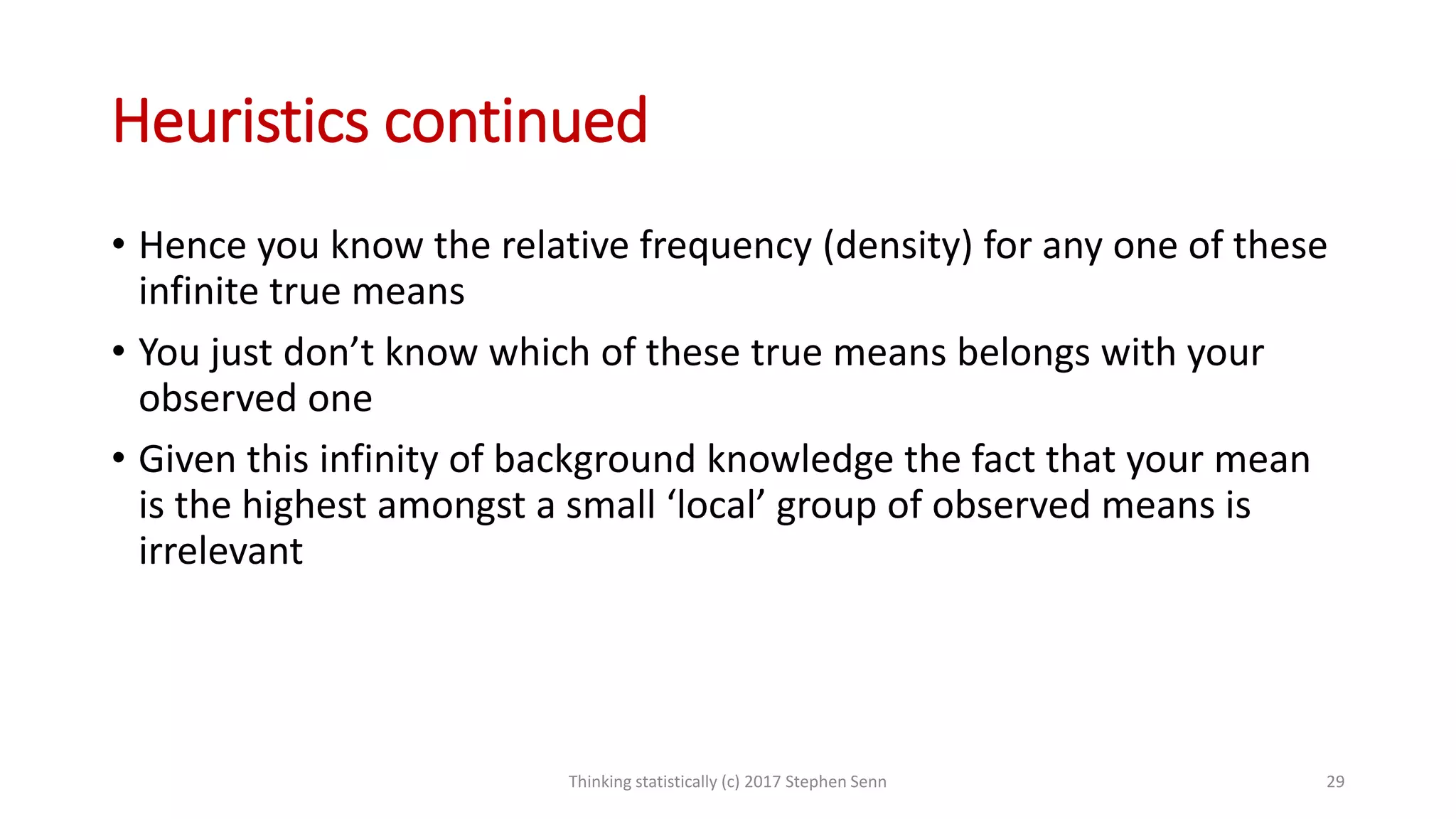 Heuristics continued
• Hence you know the relative frequency (density) for any one of these
infinite true means
• You just don’t know which of these true means belongs with your
observed one
• Given this infinity of background knowledge the fact that your mean
is the highest amongst a small ‘local’ group of observed means is
irrelevant
Thinking statistically (c) 2017 Stephen Senn 29
 