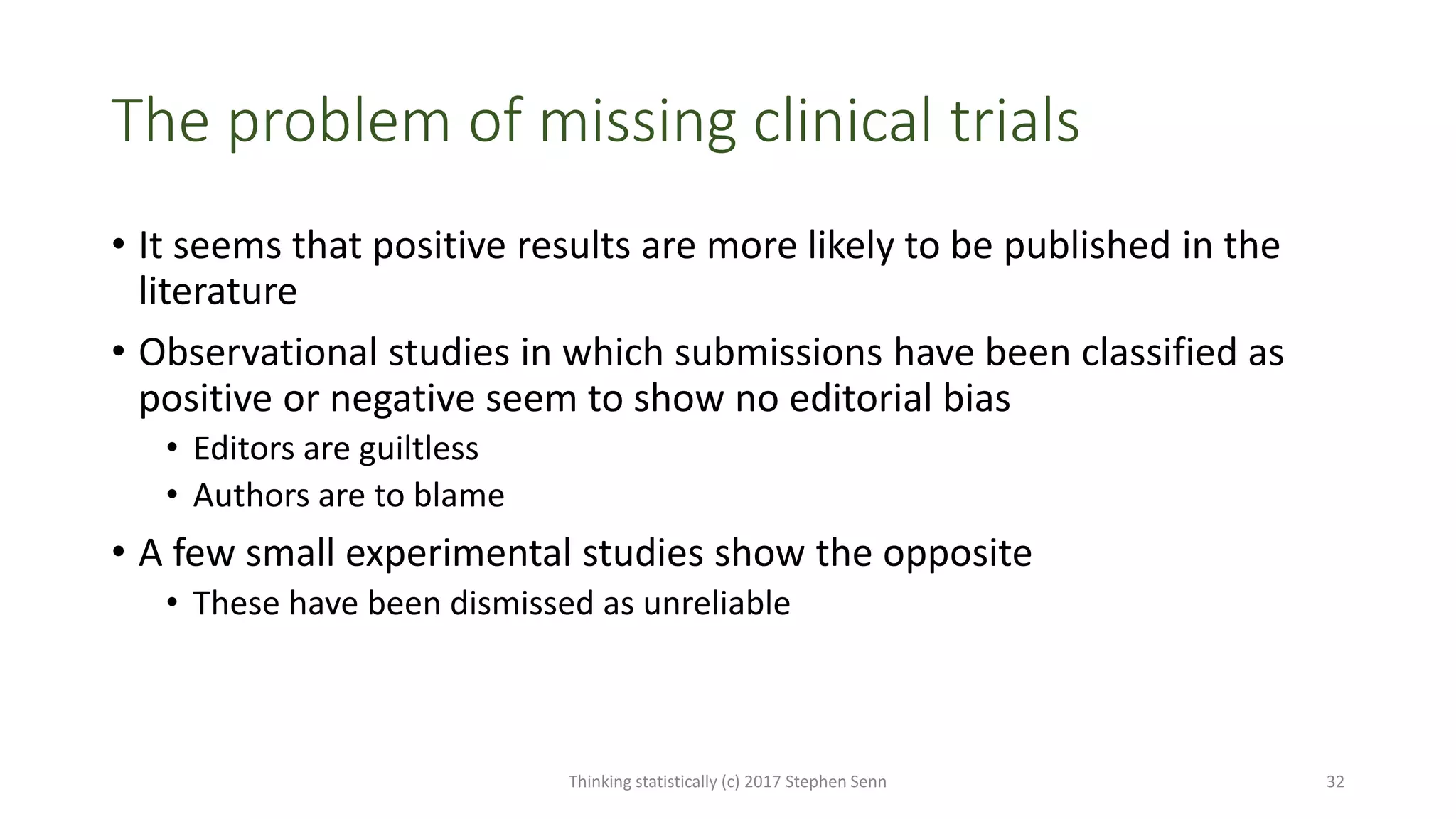 The problem of missing clinical trials
• It seems that positive results are more likely to be published in the
literature
• Observational studies in which submissions have been classified as
positive or negative seem to show no editorial bias
• Editors are guiltless
• Authors are to blame
• A few small experimental studies show the opposite
• These have been dismissed as unreliable
Thinking statistically (c) 2017 Stephen Senn 32
 