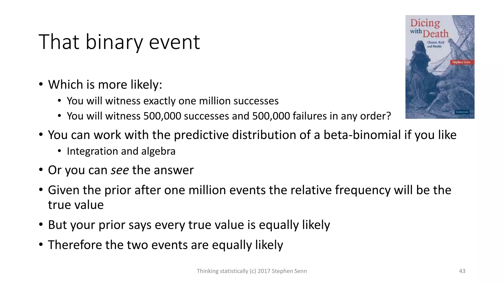 That binary event
• Which is more likely:
• You will witness exactly one million successes
• You will witness 500,000 successes and 500,000 failures in any order?
• You can work with the predictive distribution of a beta-binomial if you like
• Integration and algebra
• Or you can see the answer
• Given the prior after one million events the relative frequency will be the
true value
• But your prior says every true value is equally likely
• Therefore the two events are equally likely
Thinking statistically (c) 2017 Stephen Senn 43
 