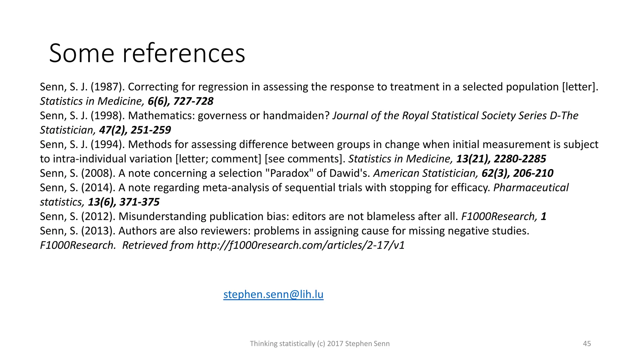 Some references
Thinking statistically (c) 2017 Stephen Senn 45
Senn, S. J. (1987). Correcting for regression in assessing the response to treatment in a selected population [letter].
Statistics in Medicine, 6(6), 727-728
Senn, S. J. (1998). Mathematics: governess or handmaiden? Journal of the Royal Statistical Society Series D-The
Statistician, 47(2), 251-259
Senn, S. J. (1994). Methods for assessing difference between groups in change when initial measurement is subject
to intra-individual variation [letter; comment] [see comments]. Statistics in Medicine, 13(21), 2280-2285
Senn, S. (2008). A note concerning a selection "Paradox" of Dawid's. American Statistician, 62(3), 206-210
Senn, S. (2014). A note regarding meta-analysis of sequential trials with stopping for efficacy. Pharmaceutical
statistics, 13(6), 371-375
Senn, S. (2012). Misunderstanding publication bias: editors are not blameless after all. F1000Research, 1
Senn, S. (2013). Authors are also reviewers: problems in assigning cause for missing negative studies.
F1000Research. Retrieved from http://f1000research.com/articles/2-17/v1
stephen.senn@lih.lu
 