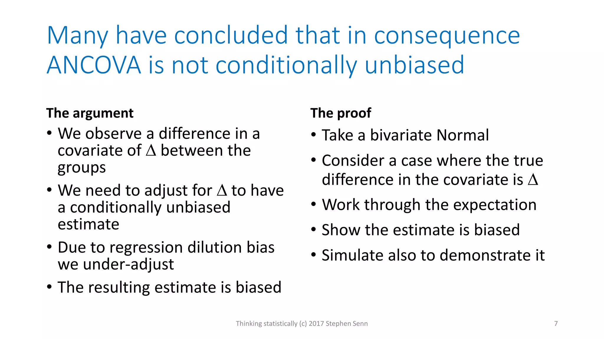 Many have concluded that in consequence
ANCOVA is not conditionally unbiased
The argument
• We observe a difference in a
covariate of  between the
groups
• We need to adjust for  to have
a conditionally unbiased
estimate
• Due to regression dilution bias
we under-adjust
• The resulting estimate is biased
The proof
• Take a bivariate Normal
• Consider a case where the true
difference in the covariate is 
• Work through the expectation
• Show the estimate is biased
• Simulate also to demonstrate it
Thinking statistically (c) 2017 Stephen Senn 7
 