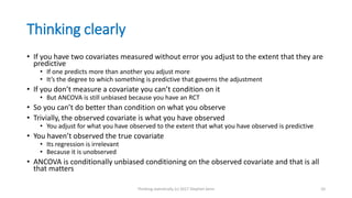 Thinking clearly
• If you have two covariates measured without error you adjust to the extent that they are
predictive
• If one predicts more than another you adjust more
• It’s the degree to which something is predictive that governs the adjustment
• If you don’t measure a covariate you can’t condition on it
• But ANCOVA is still unbiased because you have an RCT
• So you can’t do better than condition on what you observe
• Trivially, the observed covariate is what you have observed
• You adjust for what you have observed to the extent that what you have observed is predictive
• You haven’t observed the true covariate
• Its regression is irrelevant
• Because it is unobserved
• ANCOVA is conditionally unbiased conditioning on the observed covariate and that is all
that matters
Thinking statistically (c) 2017 Stephen Senn 10
 