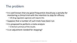 The problem
• It is well known that any good frequentist should pay a penalty for
monitoring a clinical trial with the intention to stop for efficacy
• All drug regulators agencies will require this
• Suppose that a number of such trials have been run
• It is proposed to perform a meta-analysis
• A formal summary of the results
• Is an adjustment needed for stopping?
Thinking statistically (c) 2017 Stephen Senn 12
 