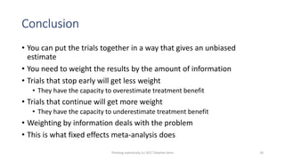 Conclusion
• You can put the trials together in a way that gives an unbiased
estimate
• You need to weight the results by the amount of information
• Trials that stop early will get less weight
• They have the capacity to overestimate treatment benefit
• Trials that continue will get more weight
• They have the capacity to underestimate treatment benefit
• Weighting by information deals with the problem
• This is what fixed effects meta-analysis does
Thinking statistically (c) 2017 Stephen Senn 18
 