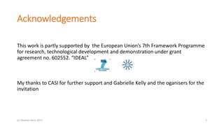 Acknowledgements
This work is partly supported by the European Union’s 7th Framework Programme
for research, technological development and demonstration under grant
agreement no. 602552. “IDEAL”
My thanks to CASI for further support and Gabrielle Kelly and the oganisers for the
invitation
2(c) Stephen Senn 2017
 