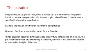 The paradox
Philip Dawid, in a paper of 1994, drew attention to a clash between a frequentist
intuition that the interpretation of a data set ought to be different if the data were
specifically chosen for some feature
Example the best of a number of treatments being studied
However, this does not (usually) matter for the Bayesian
“Since Bayesian posterior distributions are already fully conditioned on the data, the
posterior distribution of any quantity is the same, whether it was chosen in advance
or selected in the light of the data.”
Thinking statistically (c) 2017 Stephen Senn 21
 