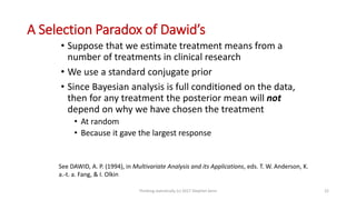 A Selection Paradox of Dawid’s
• Suppose that we estimate treatment means from a
number of treatments in clinical research
• We use a standard conjugate prior
• Since Bayesian analysis is full conditioned on the data,
then for any treatment the posterior mean will not
depend on why we have chosen the treatment
• At random
• Because it gave the largest response
See DAWID, A. P. (1994), in Multivariate Analysis and its Applications, eds. T. W. Anderson, K.
a.-t. a. Fang, & I. Olkin
Thinking statistically (c) 2017 Stephen Senn 22
 