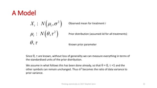 A Model
 
 
2
2
,
,
,
i i
i
X N
N
 
  
 
:
:
Observed mean for treatment i
Prior distribution (assumed iid for all treatments)
Known prior parameter
Since ,  are known, without loss of generality we can measure everything in terms of
the standardised units of the prior distribution.
We assume in what follows this has been done already, so that  = 0,  =1 and the
other symbols can remain unchanged. Thus 2 becomes the ratio of data variance to
prior variance.
Thinking statistically (c) 2017 Stephen Senn 23
 