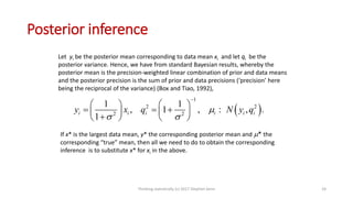 Posterior inference
Let yi be the posterior mean corresponding to data mean xi and let qi be the
posterior variance. Hence, we have from standard Bayesian results, whereby the
posterior mean is the precision-weighted linear combination of prior and data means
and the posterior precision is the sum of prior and data precisions (‘precision’ here
being the reciprocal of the variance) (Box and Tiao, 1992),
 
1
2 2
2 2
1 1
, 1 , , .
1
i i i i i iy x q N y q
 

   
     
   
:
If x* is the largest data mean, y* the corresponding posterior mean and * the
corresponding “true” mean, then all we need to do to obtain the corresponding
inference is to substitute x* for xi in the above.
Thinking statistically (c) 2017 Stephen Senn 24
 