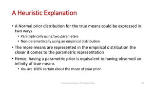A Heuristic Explanation
• A Normal prior distribution for the true means could be expressed in
two ways
• Parametrically using two parameters
• Non-parametrically using an empirical distribution
• The more means are represented in the empirical distribution the
closer it comes to the parametric representation
• Hence, having a parametric prior is equivalent to having observed an
infinity of true means
• You are 100% certain about the mean of your prior
Thinking statistically (c) 2017 Stephen Senn 27
 