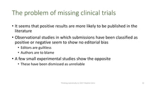 The problem of missing clinical trials
• It seems that positive results are more likely to be published in the
literature
• Observational studies in which submissions have been classified as
positive or negative seem to show no editorial bias
• Editors are guiltless
• Authors are to blame
• A few small experimental studies show the opposite
• These have been dismissed as unreliable
Thinking statistically (c) 2017 Stephen Senn 32
 