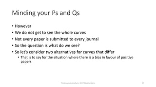 Minding your Ps and Qs
• However
• We do not get to see the whole curves
• Not every paper is submitted to every journal
• So the question is what do we see?
• So let’s consider two alternatives for curves that differ
• That is to say for the situation where there is a bias in favour of positive
papers
Thinking statistically (c) 2017 Stephen Senn 37
 