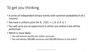 To get you thinking
• A series of independent binary events with common probability  of a
‘success’
• You have a uniform prior for θ, 𝑓 𝜃 = 1, 0 ≤ 𝜃 ≤ 1
• You will carry out an experiment in which one million trials will be
performed
• Which is more likely:
• You will witness exactly one million successes
• You will witness 500,000 successes and 500,000 failures in any order?
Thinking statistically (c) 2017 Stephen Senn 4
 