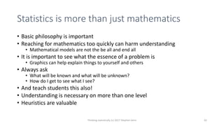 Statistics is more than just mathematics
• Basic philosophy is important
• Reaching for mathematics too quickly can harm understanding
• Mathematical models are not the be all and end all
• It is important to see what the essence of a problem is
• Graphics can help explain things to yourself and others
• Always ask
• What will be known and what will be unknown?
• How do I get to see what I see?
• And teach students this also!
• Understanding is necessary on more than one level
• Heuristics are valuable
Thinking statistically (c) 2017 Stephen Senn 42
 