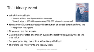 That binary event
• Which is more likely:
• You will witness exactly one million successes
• You will witness 500,000 successes and 500,000 failures in any order?
• You can work with the predictive distribution of a beta-binomial if you like
• Integration and algebra
• Or you can see the answer
• Given the prior after one million events the relative frequency will be the
true value
• But your prior says every true value is equally likely
• Therefore the two events are equally likely
Thinking statistically (c) 2017 Stephen Senn 43
 