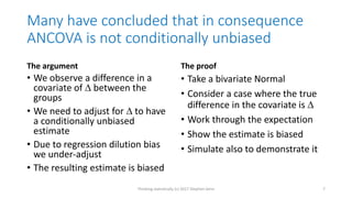 Many have concluded that in consequence
ANCOVA is not conditionally unbiased
The argument
• We observe a difference in a
covariate of  between the
groups
• We need to adjust for  to have
a conditionally unbiased
estimate
• Due to regression dilution bias
we under-adjust
• The resulting estimate is biased
The proof
• Take a bivariate Normal
• Consider a case where the true
difference in the covariate is 
• Work through the expectation
• Show the estimate is biased
• Simulate also to demonstrate it
Thinking statistically (c) 2017 Stephen Senn 7
 