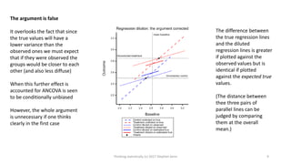 The argument is false
It overlooks the fact that since
the true values will have a
lower variance than the
observed ones we must expect
that if they were observed the
groups would be closer to each
other (and also less diffuse)
When this further effect is
accounted for ANCOVA is seen
to be conditionally unbiased
However, the whole argument
is unnecessary if one thinks
clearly in the first case
The difference between
the true regression lines
and the diluted
regression lines is greater
if plotted against the
observed values but is
identical if plotted
against the expected true
values.
(The distance between
thee three pairs of
parallel lines can be
judged by comparing
them at the overall
mean.)
Thinking statistically (c) 2017 Stephen Senn 9
 