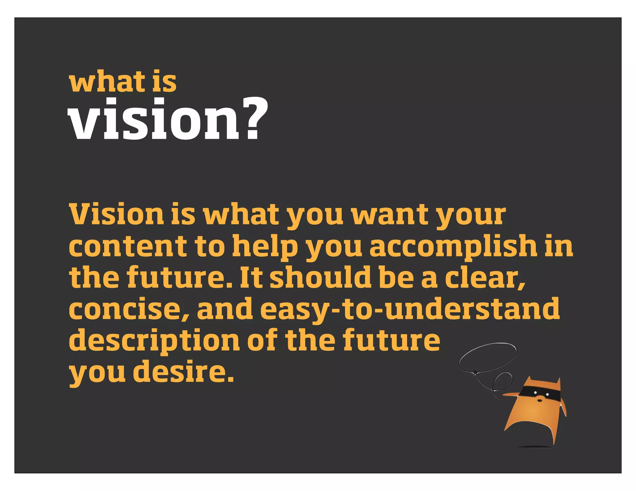 vision?
what is
Vision is what you want your
content to help you accomplish in
the future. It should be a clear,
concise, and easy-to-understand
description of the future
you desire.
 