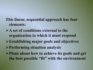 This linear, sequential approach has four
 elements:
A set of conditions external to the
 organization to which it must respond
Establishing major goals and objectives
Performing situation analysis
Plans about how to achieve its goals and get
 the best possible “fit” with the environment
                                            22
 