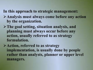 In this approach to strategic management:
Analysis must always come before any action
  by the organization.
The goal setting, situation analysis, and
  planning must always occur before any
  action, usually referred to as strategy
  formulation.
Action, referred to as strategy
  implementation, is usually done by people
  rather than analysts, planner or upper level
  managers.
                                             23
 