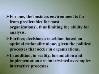 For one, the business environment is far
 from predictable( for most
 organizations), thus limiting the ability for
 analysis.
Further, decisions are seldom based on
 optimal rationality alone, given the political
 processes that occur in organizations.
In addition, in reality, formulation and
 implementation are intertwined as complex
 interactive processes.
                                              25
 