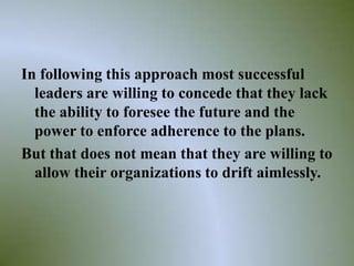 In following this approach most successful
  leaders are willing to concede that they lack
  the ability to foresee the future and the
  power to enforce adherence to the plans.
But that does not mean that they are willing to
  allow their organizations to drift aimlessly.



                                              29
 