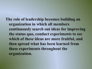 The role of leadership becomes building an
 organization in which all members
 continuously search out ideas for improving
 the status quo, conduct experiments to see
 which of these ideas are more fruitful, and
 then spread what has been learned from
 these experiments throughout the
 organization.

                                           37
 