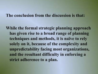 The conclusion from the discussion is that:

While the formal strategic planning approach
 has given rise to a broad range of planning
 techniques and methods, it is naïve to rely
 solely on it, because of the complexity and
 unpredictability facing most organizations,
 and the resultant difficulty in enforcing a
 strict adherence to a plan.

                                              38
 