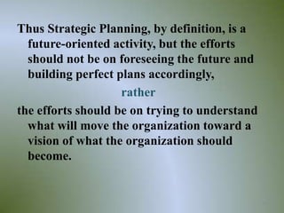 Thus Strategic Planning, by definition, is a
  future-oriented activity, but the efforts
  should not be on foreseeing the future and
  building perfect plans accordingly,
                    rather
the efforts should be on trying to understand
  what will move the organization toward a
  vision of what the organization should
  become.


                                                39
 
