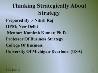 Thinking Strategically About
            Strategy
Prepared By :- Nitish Raj
IIPM; New Delhi
 Mentor: Kamlesh Kumar, Ph.D.
Professor Of Business Strategy
College Of Business
University Of Michigan-Dearborn (USA)



11/21/2011                              1
 
