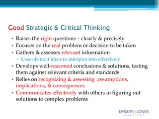 Good Strategic & Critical Thinking
 • Raises the right questions – clearly & precisely
 • Focuses on the real problem or decision to be taken
 • Gathers & assesses relevant information
   ▫ Uses abstract ideas to interpret info effectively
 • Develops well-reasoned conclusions & solutions, testing
   them against relevant criteria and standards
 • Relies on recognizing & assessing assumptions,
   implications, & consequences
 • Communicates effectively with others in figuring out
   solutions to complex problems
 
