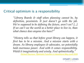 Critical optimism is a responsibility
      “Library Boards & staff when planning cannot be, by
      definition, pessimists. It just doesn’t go with the job.
      We’re supposed to be defining the future, aren’t we? [...]
      If we can’t see the world as a better place to live in, than
      what chance does anyone else have?”

      “History tells us that before great library can happen, it
      first has to be a mission. And a mission starts with a
      dream. As library employees & advocates, we potentially
      hold enormous power. And with it comes responsibility.
      Wield it imaginatively and wisely. And optimistically.”
             Richard Seymour, Optimistic Futurism in Interactions May-June 2008
 