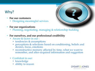 Why?
• For our customers
  • Designing meaningful services

• For our organizations
  • Planning, negotiating, managing & relationship building

• For ourselves, and our professional credibility
  • Aware & factor in our :
    • tendencies & assumptions
    • perceptions & selections based on conditioning, beliefs and
       desires, focus, emotions
    • reconstructive memory affected by time, what we want to
       remember, and after-acquired information and suggestion

  • Confident in our:
    • knowledge
    • ability to reason
 